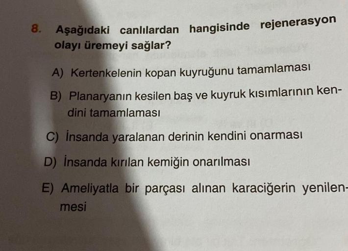 8. Aşağıdaki canlılardan hangisinde rejenerasyon
olayı üremeyi sağlar?
A) Kertenkelenin kopan kuyruğunu tamamlaması
B) Planaryanın kesilen baş ve kuyruk kısımlarının ken-
dini tamamlaması
C) insanda yaralanan derinin kendini onarması
D) İnsanda kırılan kem