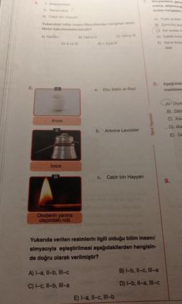5.
7.
Simyacıların, gene
mitma, aktarma gi
lerden hangisini
A) Tuzlu sudan
B) Çamurlu sud
cy Saf sudan h
D) Çakıllı kum
E)
Nane limor
desi
8. Aşağıdaki
maddeler
A Diyal
B) Dam
C) Alas
D) Kra
E) De
1. Empedokles
II. Democritus
III. Cabir bin Hayyan
Yukarıdaki bilim insanı/filozoflardan hangileri atom
fikrini kabullenenlerdendir?
A) Yalnız 1
B) Yalnız II
C) Yalnız III
D) II ve III
E) I, II ve II
a. Ebu Bekir er-Razi
Kroze
11
b. Antoine Lavoisier
İmbik
C. Cabir bin Hayyan
Oksijenin yanma
olayındaki rolü
Yukarıda verilen resimlerin ilgili olduğu bilim insanı/
simyacıyla eşleştirilmesi aşağıdakilerden hangisin-
de doğru olarak verilmiştir?
A) I-a, Il-b, III-c
B) I-b, II-c, III-a
C) I-c, Il-b, Ill-a
D) I-b, II-a, III-c
E) I-a, Il-c, III-b
Yanıt Yayınları
9.