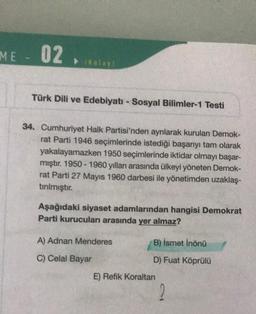 ME
02.
▸ (Kolay)
Türk Dili ve Edebiyatı - Sosyal Bilimler-1 Testi
34. Cumhuriyet Halk Partisi'nden ayrılarak kurulan Demok-
rat Parti 1946 seçimlerinde istediği başarıyı tam olarak
yakalayamazken 1950 seçimlerinde iktidar olmayı başar-
mıştır. 1950-1960 yılları arasında ülkeyi yöneten Demok-
rat Parti 27 Mayıs 1960 darbesi ile yönetimden uzaklaş-
tırılmıştır.
Aşağıdaki siyaset adamlarından hangisi Demokrat
Parti kurucuları arasında yer almaz?
A) Adnan Menderes
B) İsmet İnönü
C) Celal Bayar
D) Fuat Köprülü
2
E) Refik Koraltan