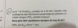 SL
ar-
17, 2x10-5 M Pb(NO3)2 çözeltisi ile X M NaF çözeltisi oda
sıcaklığında eşit hacimlerde karıştırıldığında çökelme ol-
madan doygun PbF2 çözeltisi oluşuyor.
Buna göre NaF çözeltisinin derişimi (X) kaç M dir?
8 M
800 (PbF2 için Kcc=4x10-11 dir.)