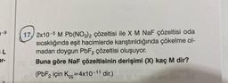 SL
ar-
17, 2x10-5 M Pb(NO3)2 çözeltisi ile X M NaF çözeltisi oda
sıcaklığında eşit hacimlerde karıştırıldığında çökelme ol-
madan doygun PbF2 çözeltisi oluşuyor.
Buna göre NaF çözeltisinin derişimi (X) kaç M dir?
8 M
800 (PbF2 için Kcc=4x10-11 dir.)