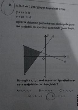 9.
a, b, c ve d birer gerçek sayı olmak üzere
y + ax ≥ b
y + cx ≤ d
eşitsizlik sisteminin çözüm kümesi pembeye boyana-
rak aşağıdaki dik koordinat düzleminde gösterilmiştir.
> X
Buna göre a, b, c ve d sayılarının işaretleri sıra-
sıyla aşağıdakilerden hangisidir?
A) +, -, +, +
B) +, -, -, +
C) +, -,
C
D) -, +, -, +
E), +, +,