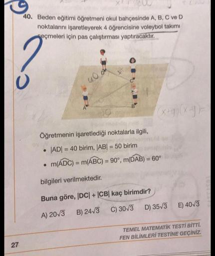 27
40. Beden eğitimi öğretmeni okul bahçesinde A, B, C ve D
noktalarını işaretleyerek 4 öğrencisine voleybol takımı
seçmeleri için pas çalıştırması yaptıracaktır.
A
B
Öğretmenin işaretlediği noktalarla ilgili,
|AD| = 40 birim, |AB| = 50 birim
●
m(ADC) = m(