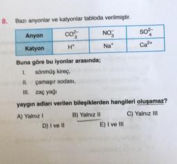 8. Bazı anyonlar ve katyonlar tabloda verilmiştir.
Anyon
Co
NO
SO²-
4
Katyon
H*
Na*
Ca²+
Buna göre bu iyonlar arasında;
1. sönmüş kireç,
11.
çamaşır sodası,
III. zaç yağı
yaygın adları verilen bileşiklerden hangileri oluşamaz?
A) Yalnız I
B) Yalnız II
C) Yalnız III
D) I ve II
E) I ve III