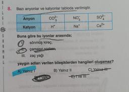 B
18. Bazı anyonlar ve katyonlar tabloda verilmiştir.
L
6
Anyon
CO²-
NO3
so²-
3
4
i
i sig
Katyon
H+
Na+
B
Ca²+
S
Buna göre bu iyonlar arasında;
A
sönmüş kireç,
A
M
çamaşır sodası,
A
III. zaç yağı
L
yaygın adları verilen bileşiklerden hangileri oluşamaz?
STE
A) Yalnız I
B) Yalnız II
C) Yalnız
vel
Eve III