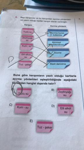 C)
5.
Bazı karışımlar ve bu karışımları ayırma yöntemleri-
nin yazılı olduğu kartlar karışık olarak verilmiştir.
Karışım
Ayırma yöntemi
Tuzlu su
Ayırma hunisi
kullanma
Zeytinyağı
su
Ayrımsal
Kristallendirme
Kum - su
Süzme
Etil alkok
su
Basit damıtma
Tuz-şe