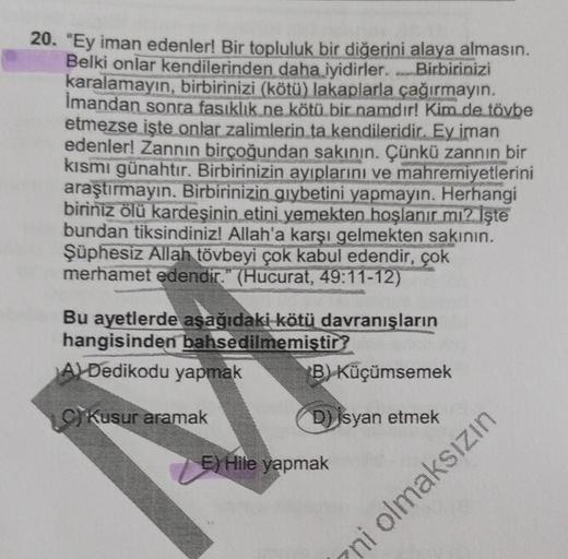 20. "Ey iman edenler! Bir topluluk bir diğerini alaya almasın.
Belki onlar kendilerinden daha iyidirler. Birbirinizi
karalamayın, birbirinizi (kötü) lakaplarla çağırmayın.
Imandan sonra fasıklık ne kötü bir namdır! Kim de tövbe
etmezse işte onlar zalimleri