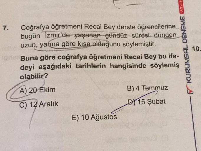 7.
KURUMSAL DENEME AYIN
Coğrafya öğretmeni Recai Bey derste öğrencilerine
bugün İzmir'de yaşanan gündüz süresi dünden
uzun, yarına göre kısa olduğunu söylemiştir.
Buna göre coğrafya öğretmeni Recai Bey bu ifa-
deyi aşağıdaki tarihlerin hangisinde söylemiş