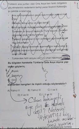 1. Türklerin ana yurtları olan Orta Asya'dan farklı bölgelere
göç etmelerinin nedenlerini tarihçi yazar İbrahim Kafesoğlu
şu şekilde sıralamıştır
Ana yurt topraklarının geçim bakımından yetersiz ka
Hakımından yersiz ka
profe
masy
Kuraklik, Rufus artışı ve otak darlığı
mesi
●
Sinuli bir tarm dişinda sadece hayvan yenştinebilmesi
Türklerde bir poyun başka bir Türk boyunu yeringen
akararak göçe mecbur etmesi
Türklerin yabancıların (Cin ve Moğol) ağır baskilarina
maruz kalmaları
in pa
VA
Turklerin başka milletlenn egemenliğini kabul edip is
tikla den mahrum kalmaktansa memleketi terk etmeyi
tercih etmeleri
• Türklerdeki fetih arzusu ve Türk cihan hâkimiyeti ideali
Bu bilgiden hareketle Türklerin Orta Asya dışına yap-
tıkları göçlerin;
Siyasi,
Sosyal
Dini
alanlardan hangileri ile ilişkili olduğu söylenebilir?
A) Yalnız II
B) Yalnız III
C) I ve II
E) I, II ve III
> Cihan
niye cin ale dlabalı
değil ? Nedenini
JAYRINTILI bigl
niye değil?
biçimde açıkl
Soniz sevinirim.
2. Avrupa'da sanavilesme ve kapitalizm süreçleriyle birlikte
D) II ve III
3.
endemik-
Ľ