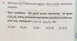 5. Saf suyun 25°C'deki buhar basıncı 29,2 mmHg olarak bilin-
mektedir.
Aynı sıcaklıkta 126 gram suyun içerisinde 54 gram
C6H₁2O6 katısı çözülerek hazırlanan çözeltinin buhar ba-
sıncı kaç mmHg'dir? (H₂O: 18, CH₁₂O6: 180)
12
OH)
A) 29,2 B) 29 d
C) 280
D) 27,8
E) 27,2