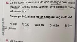 10. 0,8 mol tuzun tamamının suda çözülmesiyle hazırlanan 2
çözeltiden 500 mL alınıp, üzerine aynı sıcaklıkta 1500 mL
saf su ekleniyor.
Oluşan yeni çözeltinin molar derişimi kaç mol/L'dir?
E) 0,40
A) 0,05 B) 0,10 C) 0,16 D) 0,20
-0,4m
11. Eşit hacimdo
AYDIN YAYINLARI
Pla