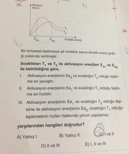 23.
A Molekül
sayısı
-T₁
T₂
H-N;
E) I, II ve III
Z
E
K
25.
Eat
Eaz
Kinetik enerji
HU
Bir kimyasal tepkimeye ait molekül sayısı-kinetik enerji grafi-
ği yukarıda verilmiştir.
Sıcaklıkları T₁ ve T₂ ile aktivasyon enerjileri Eat ve Ea2
ile belirtildiğine göre,
1. Aktivasyon enerjisinin Ea ve sıcaklığın T₂ olduğu tepki-
me en yavaştır.
II. Aktivasyon enerjisinin Ea, ve sıcaklığın T, olduğu tepki-
me en hızlıdır.
III. Aktivasyon enerjisinin Ea, ve sıcaklığın T₂ olduğu tep-
kime ile aktivasyon enerjisinin Ea, sıcaklığın T, olduğu
tepkimelerin hızları hakkında yorum yapılamaz.
yargılarından hangileri doğrudur?
I ve Il
B) Yalnız II
A) Yalnız I
D) II ve III