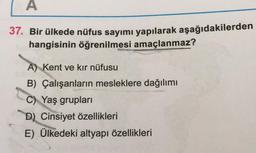 A
37. Bir ülkede nüfus sayımı yapılarak aşağıdakilerden
hangisinin öğrenilmesi amaçlanmaz?
A) Kent ve kır nüfusu
B) Çalışanların mesleklere dağılımı
C) Yaş grupları
D) Cinsiyet özellikleri
E) Ülkedeki altyapı özellikleri