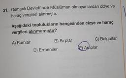 31. Osmanlı Devleti'nde Müslüman olmayanlardan cizye ve
haraç vergileri alınmıştır.
Aşağıdaki toplulukların hangisinden cizye ve haraç
vergileri alınmamıştır?
A) Rumlar
B) Sırplar
C) Bulgarlar
D) Ermeniler
E) Araplar