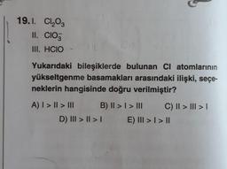 19.1. Cl₂O3
II. CIO
III. HCIO
Yukarıdaki bileşiklerde bulunan CI atomlarının
yükseltgenme basamakları arasındaki ilişki, seçe-
neklerin hangisinde doğru verilmiştir?
A) | > | > III
B) II > I > III
C) II > III > |
D) III > | > |
E) III > I > II