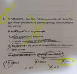 6. II. Abdülhamit, Fener Rum Patrikhanesine alternatif olarak Bul-
gar Kilisesi (Eksarhane) ve Sirp Piskoposluğu'nun kurulmasına
izin vermiştir.
II. Abdülhamit'in bu uygulamayla;
manç özgürlüğünü sağlamak,
II. azınlıklar arasındaki dayanışmayı artırmak
II Makedonya'yı ele geçirmek isteyen Balkan uluslannin ara-
Nanını açmak
amaçlarından hangilerini gözettiği savunulabilir?
BYalnız II
Yalnız III
A) Yalnız I
EI ve III
D) I ve II