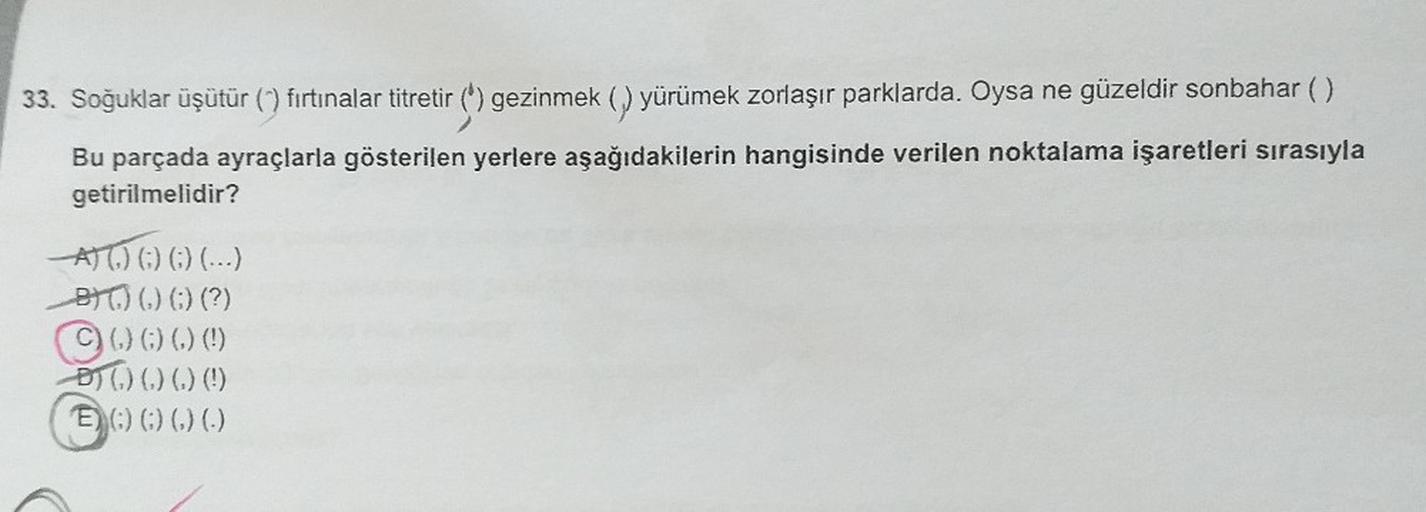 33. Soğuklar üşütür (^) fırtınalar titretir (') gezinmek (,) yürümek zorlaşır parklarda. Oysa ne güzeldir sonbahar ( )
Bu parçada ayraçlarla gösterilen yerlere aşağıdakilerin hangisinde verilen noktalama işaretleri sırasıyla
getirilmelidir?
A) (.) (;) (;)