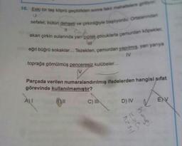 16. Eski bir taş köprü geçildikten sonra fakir mahallelere giriy
sefalet, bütün dehşeti ve çirkinliğiyle başlıyordu. Ortalanndan
u
11
akan çirkin sularında yarı çıplak çocuklarla çamurdan köpekler
LIT
eğri büğrü sokaklar... Tezekten, çamurdan yapılmış, yan yanıya
IV
toprağa gömülmüş penceresiz kulübeler...
Parçada verilen numaralandırılmış ifadelerden hangisi sifat
görevinde kullanılmamıştır?
ALI
ENV
C) IN
D) IV
12 3₁
220
hagi