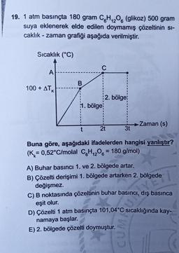 12
19. 1 atm basınçta 180 gram C6H₁206 (glikoz) 500 gram
suya eklenerek elde edilen doymamış çözeltinin si-
caklık-zaman grafiği aşağıda verilmiştir.
Sıcaklık (°C)
C
A
100+ ATK
1. bölge
-Zaman (s)
t
2t
3t
Buna göre, aşağıdaki ifadelerden hangisi yanlıştır?
(K= 0,52°C/molal C6H₁2O6 = 180 g/mol)
A) Buhar basıncı 1. ve 2. bölgede artar.
B) Çözelti derişimi 1. bölgede artarken 2. bölgede
değişmez.
C) B noktasında çözeltinin buhar basıncı, dış basınca
eşit olur.
D) Çözelti 1 atm basınçta 101,04°C sıcaklığında kay-
namaya başlar.
E) 2. bölgede çözelti doymuştur.
B
2. bölge
CUM