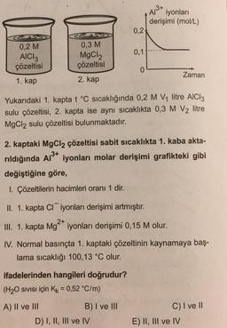 0,2
0,1
&
A/³+
iyonları
derişimi (mol/L)
CS
0,2 M
0,3 M
AICI 3
çözeltisi
MgCl2
çözeltisi
0
Zaman
1. kap
2. kap
Yukarıdaki 1. kapta t °C sıcaklığında 0,2 M V₁ litre AlCl3
sulu çözeltisi, 2. kapta ise aynı sıcaklıkta 0,3 M V2 litre
MgCl2 sulu çözeltisi bulunmaktadır.
2. kaptaki MgCl2 çözeltisi sabit sıcaklıkta 1. kaba akta-
rıldığında Al³+ iyonları molar derişimi grafikteki gibi
.3+
değiştiğine göre,
1. Çözeltilerin hacimleri oranı 1 dir.
II. 1. kapta Cliyonları derişimi artmıştır.
2+
III. 1. kapta Mg iyonları derişimi 0,15 M olur.
IV. Normal basınçta 1. kaptaki çözeltinin kaynamaya baş-
lama sıcaklığı 100,13 °C olur.
ifadelerinden hangileri doğrudur?
(H₂O SIVISI için Kk = 0,52 °C/m)
A) II ve III
B) I ve III
C) I ve II
D) I, II, III ve IV
E) II, III ve IV