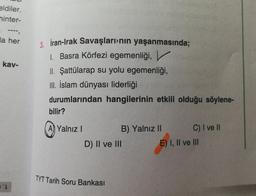 eldiler.
hinter-
---,
la her
kav-
L
3. İran-Irak Savaşlarının yaşanmasında;
1. Basra Körfezi egemenliği,
II. Şattülarap su yolu egemenliği,
III. İslam dünyası liderliği
durumlarından hangilerinin etkili olduğu söylene-
bilir?
A) Yalnız I
B) Yalnız II
C) I ve II
D) II ve III
TYT Tarih Soru Bankası
E) I, II ve III