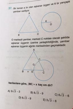 37. Bir kenarı a br olan eşkenar üçgen ve 6 br yarıçaplı
çember veriliyor.
A
6
B
C
O merkezli çember, merkezi C noktası olacak şekilde
eşkenar üçgenin üzerine yerleştirildiğinde, çember
eşkenar üçgenin ağırlık merkezinden geçmektedir.
A
D
BXE
C
Verilenlere göre, |BE| = x kaç cm dir?
A) 9√3-3
B) 8√3-9
D) 6√3-9
G
C) 6√3-6
E) 3√3-6