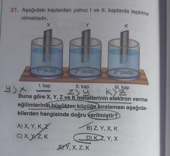 21. Aşağıdaki kaplardan yalnız I ve II. kaplarda tepkime
olmaktadır.
X
Y
K
Y2+ (suda)
Z²+ (suda)
Z2+ (suda)
I. kap
II. kap
III. kap
by Zy
ZY
Buna göre X, Y, Z ve K metallerinin elektron verme
eğilimlerinin büyükten küçüğe sıralaması aşağıda-
kilerden hangi