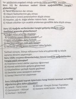 Yer şekillerinin.engebeli olduğu yerlerde hüfus genellikle seyrektir.
Soru 11) Bu durumun nedeni olarak aşağıdakilerden hangisi
gösterilemez?
A) Tarm alanlarının dar olması
B) Ulaşım faaliyetlerinin güç olması
C) Akarsuların enerji potansiyelinin düşük olması
D) Heyelan, çığ vb. doğal afetler riskinin fazla olması
E) Yüksek oldukları için sıcaklık ortalaması genellikle daha düşük olması
Soru 12) Aşağıda verilenlerden hangisi gelişmiş ülkelerin nüfus
özellikleri arasında gösterilemez?
A) Doğal nüfus artış hızı düşüktür.
B) Ortalama yaşam süresi uzundur
C) Kent nüfus oranı daha fazladır
D) Kişi başına düşen milli gelir fazladır
E) Sanayide çalişarreranı hizmetten daha fazladır.
Tarihsel süreçte, Dünya nüfusunun hızla artış gösterdiği üç büyük
sıçrama dönemi yaşanmıştır.
Soru 13)Bu sırçama dönemlerinden ikincisi üzerinde aşağıdakilerden
hangisi etkili olmuştur?
A) İnsanların kesici aletler yapmayı öğrenmesi
B) Hizmet sektörünün gelişme göstermesi
C) Göçebelikten yerleşik hayata geçilmesi
D) Devletler arası savaşların azalması
E) Sanayi Devrimi'nin yaşanması
Soru 14) Aşağıdaki toprak tiplerinden hangi ikisinin tarımsal verimliliği
diğerlerine göre daha yüksektir?
A) Laterit - Terra rossa
C) Çernozyom - Alüvyal
E) Vertisol - Kolüvyal
B) Alüvyal - Kireçsiz Orman Toprakları
D) Kestane renkli bozkır - Rendzina