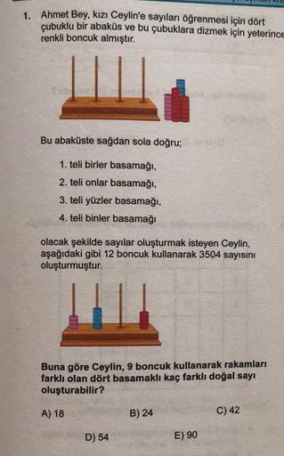 1. Ahmet Bey, kızı Ceylin'e sayıları öğrenmesi için dört
çubuklu bir abaküs ve bu çubuklara dizmek için yeterince
renkli boncuk almıştır.
Bu abaküste sağdan sola doğru;yad
1. teli birler basamağı,
2. teli onlar basamağı,
3. teli yüzler basamağı,
4. teli bi