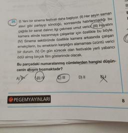 26.) (1) Yeni bir sinema festivali daha başlıyor. (II) Her şeyin saman
alevi gibi parlayıp söndüğü, sonrasında hatırlanmadığı bu
çağda bir sanat dalının ilgi çekmesi umut verici (III) Hayatını
kamera elinde kazanmaya çalışanlar için özellikle bu böyle.
(IV) Sinema sektöründe özellikle kamera arkasında çalışan
emekçilerin, bu emeklerin karşılığını alamaması üzüntü verici
bir durum. (V) On gün sürecek olan festivalde yerli yabancı
ödül almış birçok film gösterimde olacak.
Bu parçadaki numaralanmış cümlelerden hangisi düşün-
cenin akışını bozmaktadır?
A)
B) IV
C) III
D) II
EXX
PEGEMYAYINLARI
8