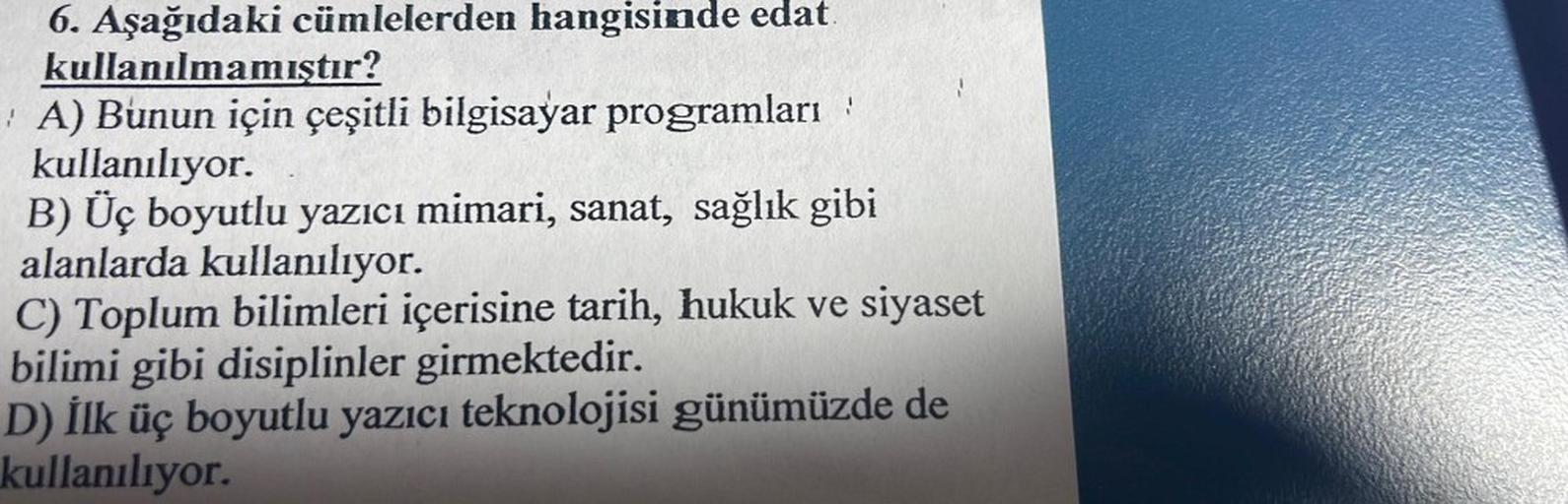 6. Aşağıdaki cümlelerden hangisinde edat.
kullanılmamıştır?
A) Bunun için çeşitli bilgisayar programları :
kullanılıyor.
B) Üç boyutlu yazıcı mimari, sanat, sağlık gibi
alanlarda kullanılıyor.
C) Toplum bilimleri içerisine tarih, hukuk ve siyaset
bilimi gi