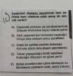 (3)
Aşağıdaki dizelerin hangisinde hem be-
lirtme hem niteleme sıfatı almış bir söz-
cük vardır?
A) Düşünceli yürürken, bir yol dönemecinde
Çıkacak ömrümüze beyaz dallarla bahar
B) Artık yaşamak için herkesten kaçacağız
Dünya bize verecek yalnız güzellikleri
C) Edebi bir sahilde yeniden tadacağız
Kol kola sükün dolu akşam gezmelerini
D) Tekrar yaşayacağız ümitli sabahları
Bulacağız dünyanın en güzel yerini
E) Bahar pınarlarından içime damlayan su
Bembeyaz çiçeklerin ıslak, temiz kokusu