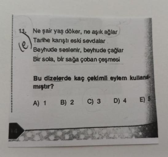 11. Ne şair yaş döker, ne aşık ağlar
Tarihe karıştı eski sevdalar
Beyhude seslenir, beyhude çağlar
Bir sola, bir sağa çoban çeşmesi
Bu dizelerde kaç çekimli eylem kullan
mıştır?
A) 1 B) 2 C) 3 D) 4 E)
5