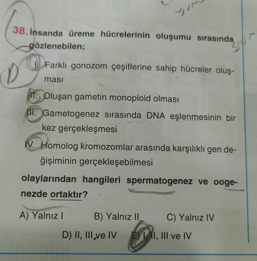 38. İnsanda üreme hücrelerinin oluşumu sırasında
gözlenebilen;
Farklı gonozom çeşitlerine sahip hücreler oluş-
D
masi
Oluşan gametin monoploid olması
. Gametogenez sırasında DNA eşlenmesinin bir
kez gerçekleşmesi
IV. Homolog kromozomlar arasında karşılıklı