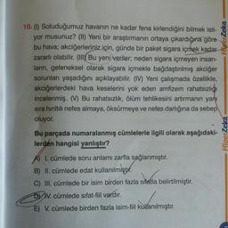 10. (1) Soluduğumuz havanın ne kadar fena kirlendiğini bilmek isti-
yor musunuz? (II) Yeni bir araştırmanın ortaya çıkardığına göre
bu hava; akciğerleriniz için, günde bir paket sigara içmek kadar
zararlı olabilir. (III) Bu yeni veriler; neden sigara içmeyen insan-
ların, geleneksel olarak sigara içmekle bağdaştırılmış akciğer
sorunları yaşadığını açıklayabilir. (IV) Yeni çalışmada özellikle,
akciğerlerdeki hava keselerini yok eden amfizem rahatsızlığı
incelenmiş. (V) Bu rahatsızlık, ölüm tehlikesini artırmanın yanı
sıra hırıltılı nefes almaya, öksürmeye ve nefes darlığına da sebep
oluyor.
Bu parçada numaralanmış cümlelerle ilgili olarak aşağıdaki-
lerden hangisi yanlıştır?
A) 1. cümlede soru anlamı zarfla sağlanmıştır.
B) II. cümlede edat kullanılmıştır.
C) III. cümlede bir isim birden fazla sifatla belirtilmiştir.
DIV. cümlede sifat-fiil vardır.
E) V. cümlede birden fazla isim-fiil kullanılmıştır.
HiperZeka
HiperZeká