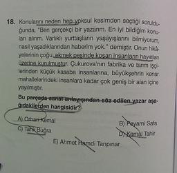 18. Konularını neden hep yoksul kesimden seçtiği soruldu-
ğunda, "Ben gerçekçi bir yazarım. En iyi bildiğim konu-
ları alırım. Varlıklı yurttaşların yaşayışlarını bilmiyorum,
nasıl yaşadıklarından haberim yok." demiştir. Onun hikâ-
yelerinin çoğu, ekmek pesinde kosan insanların hayatları
üzerine kurulmuştur. Çukurova'nın fabrika ve tarım işçi-
lerinden küçük kasaba insanlarına, büyükşehrin kenar
mahallelerindeki insanlara kadar çok geniş bir alan içine
yayılmıştır.
Bu parçada sanat anlayışından söz edilen yazar aşa-
ğıdakilerden hangisidir?
A) Orhan Kemal
B) Peyami Safa
C) Tank Buğra
D
Kemal Tahir
E) Ahmet Hamdi Tanpınar