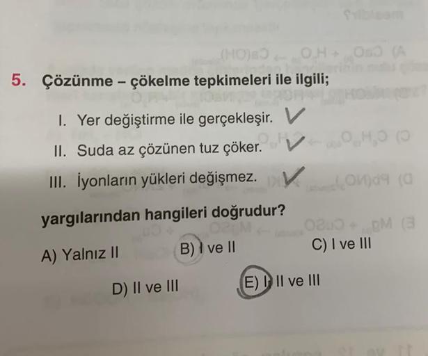 OH+ OSO (A
040 (0
tanmi O14gs (G
0800+, gM (3
C) I ve III
M
(HO) BO
5. Çözünme - çökelme tepkimeleri ile ilgili;
OPALLO
IOHA
1. Yer değiştirme ile gerçekleşir. V
II. Suda az çözünen tuz çöker.
III. İyonların yükleri değişmez. V
yargılarından hangileri doğr