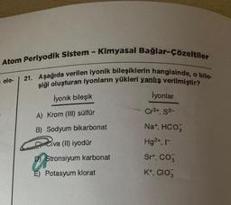 Atom Periyodik Sistem - Kimyasal Bağlar-Çözeltiler
21. Aşağıda verilen iyonik bileşiklerin hangisinde, o bile-
şiği oluşturan iyonların yükleri yanlış verilmiştir?
ele-
İyonik bileşik
İyonlar
Cr³+, S²-
A) Krom (III) sülfür
B) Sodyum bikarbonat
Na+, HCO3
C) Civa (II) iyodür
Hg2+, I-
D) Stronsiyum karbonat
Sr+, CO3
E) Potasyum klorat
K+, CIO