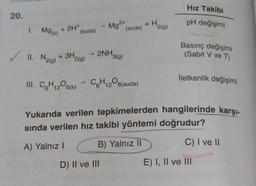 Hız Takibi
pH değişimi
Basınç değişimi
(Sabit V ve T)
2NH3(g)
'2(g)
İletkenlik değişimi
III. C₂H₁206(k) C6H₁2O6(suda)
12
Yukarıda verilen tepkimelerden hangilerinde karşı-
sında verilen hız takibi yöntemi doğrudur?
C) I ve II
A) Yalnız I
B) Yalnız II
D) II ve III
E) I, II ve III
20.
1. Mg(k) + 2H+
✓ 11. N₂(g) + 3H₂
(suda)
→
Mg2+
(suda)
H₂(g)
+ H₂