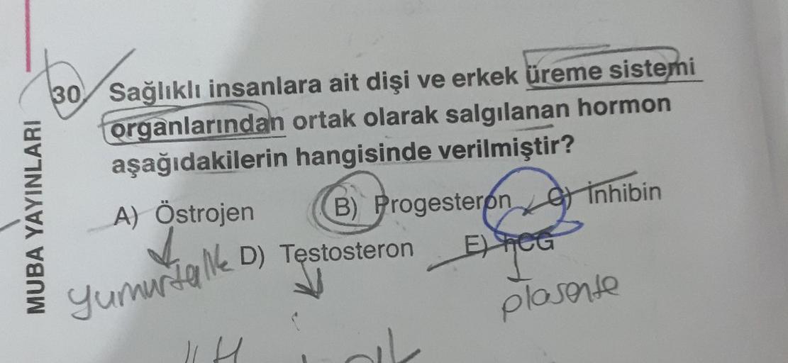 MUBA YAYINLARI
30 Sağlıklı insanlara ait dişi ve erkek üreme sistemi
organlarından ortak olarak salgılanan hormon
aşağıdakilerin hangisinde verilmiştir?
A) Östrojen
B) Progesteron Inhibin
EXICO
Yumurtalk D) Testosteron
plasente
|| H