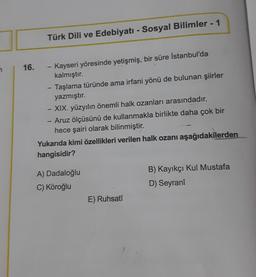 Türk Dili ve Edebiyatı - Sosyal Bilimler - 1
-
Kayseri yöresinde yetişmiş, bir süre İstanbul'da
kalmıştır.
- Taşlama türünde ama irfani yönü de bulunan şiirler
yazmıştır.
-
XIX. yüzyılın önemli halk ozanları arasındadır.
1
Aruz ölçüsünü de kullanmakla birlikte daha çok bir
hece şairi olarak bilinmiştir.
Yukarıda kimi özellikleri verilen halk ozanı aşağıdakilerden
hangisidir?
A) Dadaloğlu
B) Kayıkçı Kul Mustafa
C) Köroğlu
D) Seyranî
E) Ruhsatî
16.