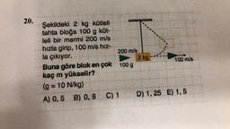 20.
Şekildeki 2 kg kütleli
tahta bloğa 100 g küt-
leli bir mermi 200 m/s
hızla girip, 100 m/s hız-
la çıkıyor.
Buna göre blok en çok 100 g
kaç m yükselir?
(g = 10 N/kg)
A) 0,5 B) 0,8 C) 1
200 m/s
2 kg
100 m/s
D) 1,25 E) 1,5