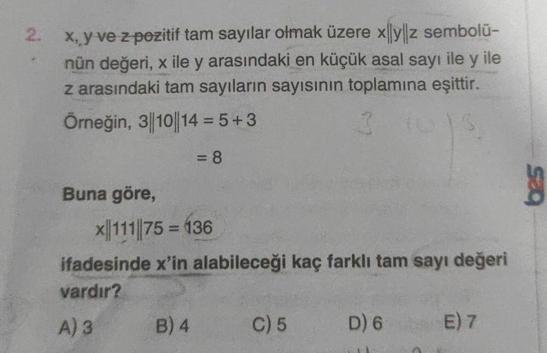 2.
x, y ve z pozitif tam sayılar olmak üzere xyz sembolü-
nün değeri, x ile y arasındaki en küçük asal sayı ile y ile
z arasındaki tam sayıların sayısının toplamına eşittir.
Örneğin, 3||10||14=5+3
G
= 8
Buna göre,
x111 75 = 136
ifadesinde x'in alabileceği