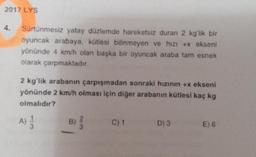 2017 LYS
4.
Sürtünmesiz yatay düzlemde hareketsiz duran 2 kg'lik bir
oyuncak arabaya, kütlesi bilinmeyen ve hızı +x ekseni
yönünde 4 km/h olan başka bir oyuncak araba tam esnek
olarak çarpmaktadır.
2 kg'lik arabanın çarpışmadan sonraki hızının +x ekseni
yönünde 2 km/h olması için diğer arabanın kütlesi kaç kg
olmalıdır?
A) 1/12
B)
C) 1
D) 3
E) 6
133