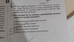 esinde
smıştır.
de Yu-
Fırkası
asi ve
enler-
smanlı
erlerin
ve Gi-
stan'a
mıştır.
gisine
zemin
B
BOQUER
32. Mondros Ateşkes Antlaşması'nın 24. maddesinde; Erzurum,
Van, Bitlis, Diyarbakır, Sivas ve Elâzığ vilayetlerinde karışıklık
çıkması hâlinde, bu vilayetlerin İtilaf Devletleri tarafından işgal
edilebileceği kararı yer almıştır.
İtilaf Devletleri'nin bu maddeyle aşağıdakilerden hangisini
engellemek istediği söylenebilir?
A) Sevr Antlaşması'nın yürürlüğe konmasını
B) Rusya'nın güneye inmesini
C) Mebusan Meclisinin açılmasını
D) Ermeni devletinin kurulmasını
E Tekâlif-i Milliye Emirlerinin yayımlanmasını