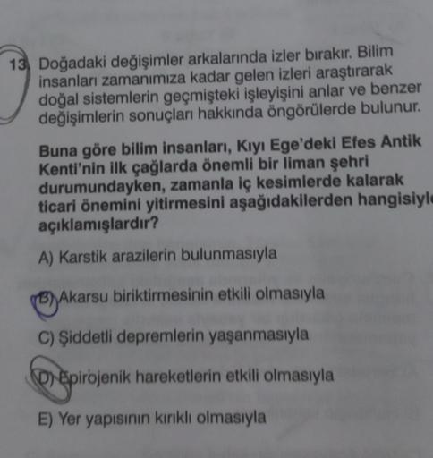 13 Doğadaki değişimler arkalarında izler bırakır. Bilim
insanları zamanımıza kadar gelen izleri araştırarak
doğal sistemlerin geçmişteki işleyişini anlar ve benzer
değişimlerin sonuçları hakkında öngörülerde bulunur.
Buna göre bilim insanları, Kıyı Ege'dek