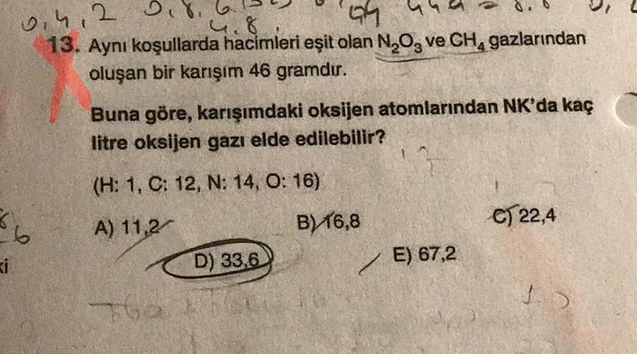 6
ki
0.412 0.8.
49
13. Aynı koşullarda hacimleri eşit olan N₂O3 ve CH₁ gazlarından
oluşan bir karışım 46 gramdır.
Buna göre, karışımdaki oksijen atomlarından NK'da kaç
litre oksijen gazı elde edilebilir?
(H: 1, C: 12, N: 14, O: 16)
A) 11,2
B) 16,8
C) 22,4
