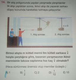 14. Bir atış poligonunda yapılan yarışmada yarışmacılar
ilk atışı yaptıktan sonra, ikinci atışı da yaparak sarkacı
düşey konumda hareketsiz tutmaya çalışıyorlar.
V=0
1. Atış sonrası
2. Atış sonrası
Birinci atışta m kütleli mermi 9m kütleli sarkaca v
hızıyla çarptığına göre, kazanan yarışmacının ikinci
mermisinin takoza saplanma hızı kaç v olmalıdır?
(Hava sürtünmesi önemsiz olup mermiler özdeştir.)
1
A) 1
B)
C) 2
D)
E) 10
2
10