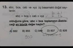 13. abc, bca, cab ve xyz üç basamaklı doğal sayı-
lardır.
621
abc + bca + cab = xyz
2 16
olduğuna göre, abc + bca toplamının alabile-
ceği en büyük değer kaçtır?
A) 882
B) 855 C) 846
D) 837
E) 826
900
3