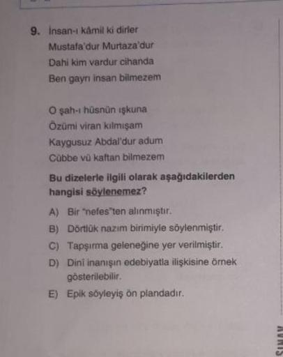 9. İnsan-ı kâmil ki dirler
Mustafa'dur Murtaza'dur
Dahi kim vardur cihanda
Ben gayrı insan bilmezem
O şah-ı hüsnün ışkuna
Özümi viran kılmışam
Kaygusuz Abdal'dur adum
Cübbe vũ kaftan bilmezem
Bu dizelerle ilgili olarak aşağıdakilerden
hangisi söylenemez?
A